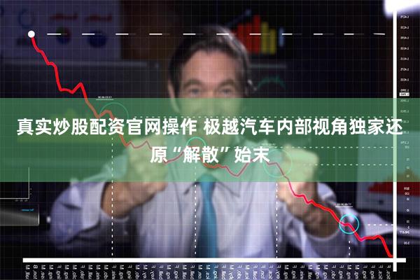 真实炒股配资官网操作 极越汽车内部视角独家还原“解散”始末