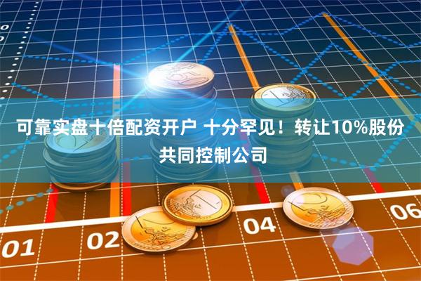 可靠实盘十倍配资开户 十分罕见！转让10%股份 共同控制公司