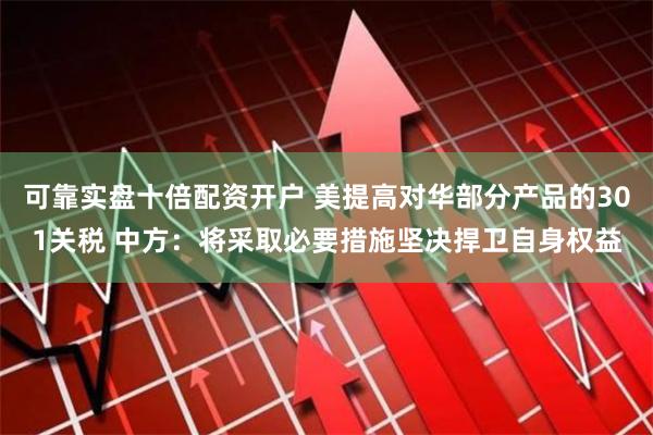 可靠实盘十倍配资开户 美提高对华部分产品的301关税 中方：将采取必要措施坚决捍卫自身权益