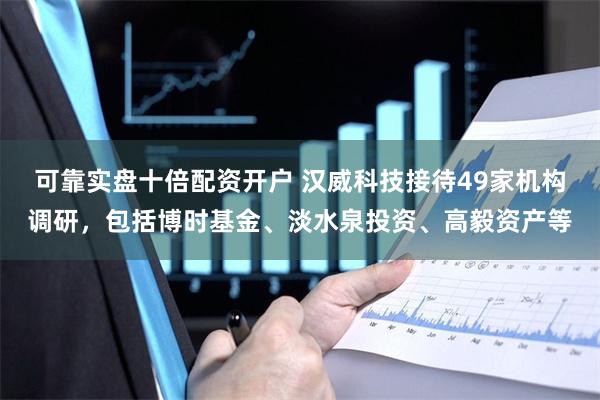 可靠实盘十倍配资开户 汉威科技接待49家机构调研，包括博时基金、淡水泉投资、高毅资产等