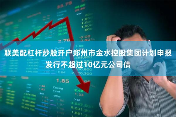 联美配杠杆炒股开户郑州市金水控股集团计划申报发行不超过10亿元公司债