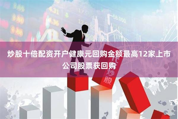 炒股十倍配资开户健康元回购金额最高12家上市公司股票获回购
