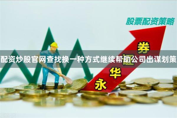 配资炒股官网查找换一种方式继续帮助公司出谋划策